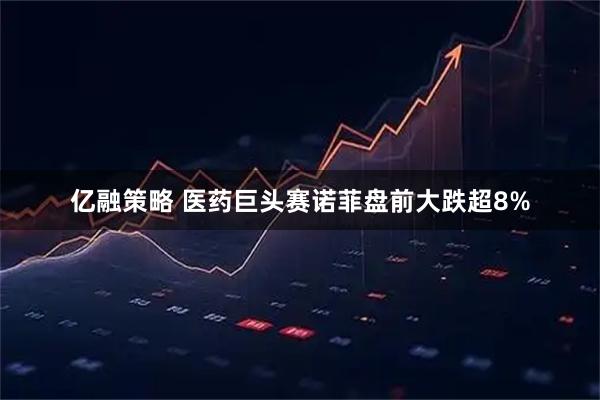 亿融策略 医药巨头赛诺菲盘前大跌超8%