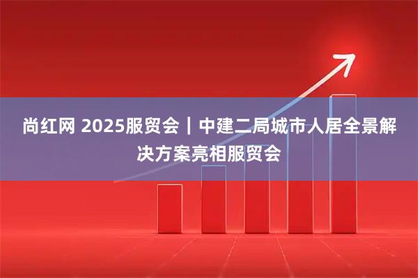 尚红网 2025服贸会｜中建二局城市人居全景解决方案亮相服贸会