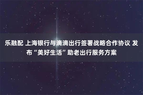 乐融配 上海银行与滴滴出行签署战略合作协议 发布“美好生活”助老出行服务方案