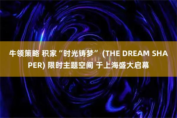 牛领策略 积家“时光铸梦” (THE DREAM SHAPER) 限时主题空间 于上海盛大启幕