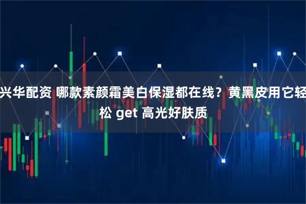 兴华配资 哪款素颜霜美白保湿都在线？黄黑皮用它轻松 get 高光好肤质