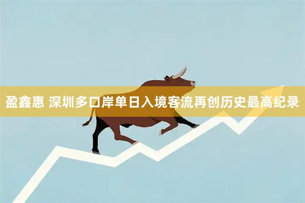 盈鑫惠 深圳多口岸单日入境客流再创历史最高纪录