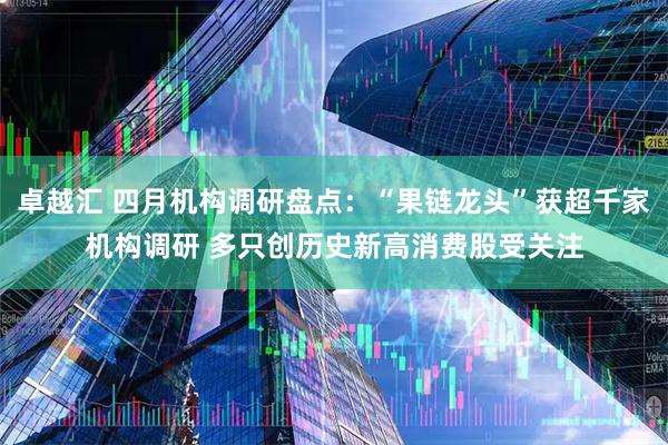 卓越汇 四月机构调研盘点：“果链龙头”获超千家机构调研 多只创历史新高消费股受关注