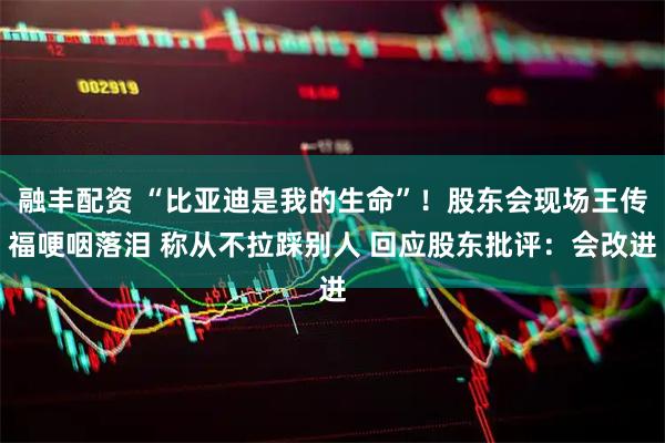 融丰配资 “比亚迪是我的生命”！股东会现场王传福哽咽落泪 称从不拉踩别人 回应股东批评：会改进