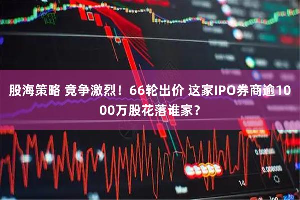 股海策略 竞争激烈!66轮出价 这家IPO券商逾1000万股花落谁家?
