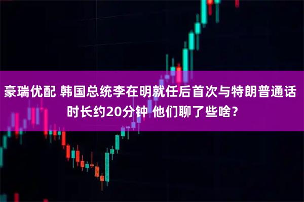 豪瑞优配 韩国总统李在明就任后首次与特朗普通话 时长约20分钟 他们聊了些啥?