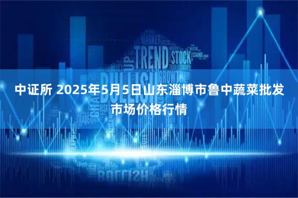 中证所 2025年5月5日山东淄博市鲁中蔬菜批发市场价格行情