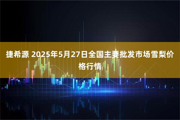捷希源 2025年5月27日全国主要批发市场雪梨价格行情