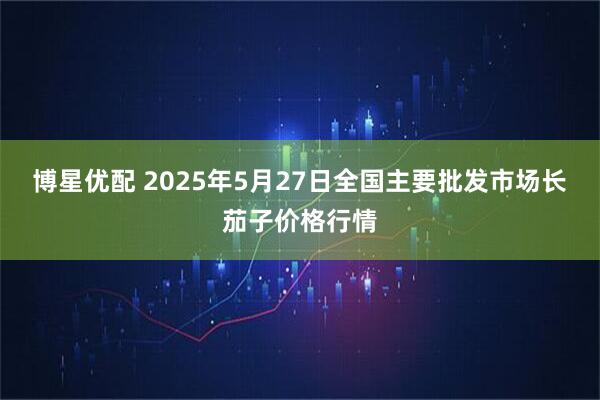 博星优配 2025年5月27日全国主要批发市场长茄子价格行情