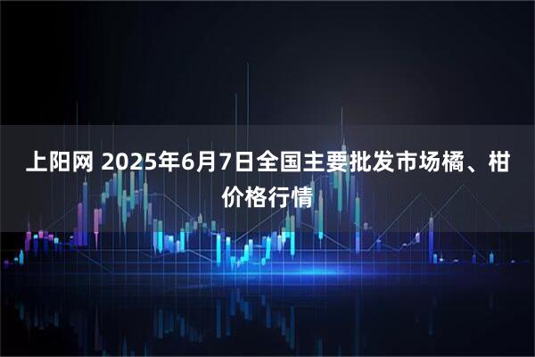上阳网 2025年6月7日全国主要批发市场橘、柑价格行情
