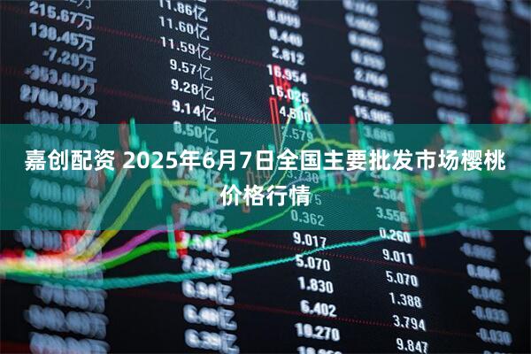 嘉创配资 2025年6月7日全国主要批发市场樱桃价格行情