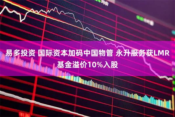 易多投资 国际资本加码中国物管 永升服务获LMR基金溢价10%入股