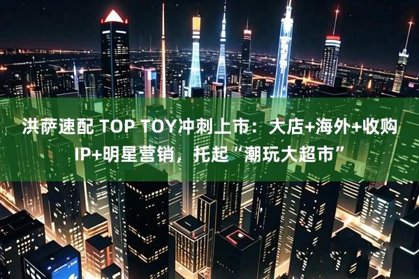 洪萨速配 TOP TOY冲刺上市:大店+海外+收购IP+明星营销,托起“潮玩大超市”