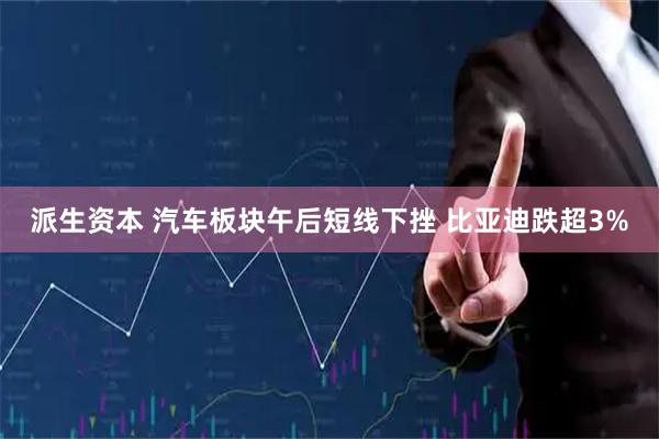 派生资本 汽车板块午后短线下挫 比亚迪跌超3%
