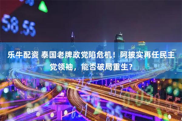 乐牛配资 泰国老牌政党陷危机!阿披实再任民主党领袖,能否破局重生?