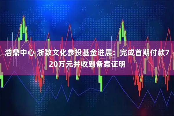 浩鼎中心 浙数文化参投基金进展:完成首期付款720万元并收到备案证明
