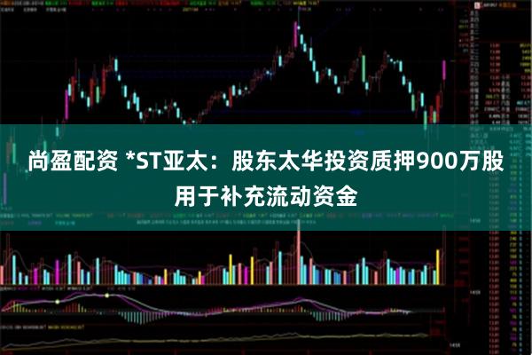 尚盈配资 *ST亚太:股东太华投资质押900万股用于补充流动资金
