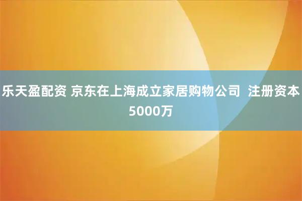 乐天盈配资 京东在上海成立家居购物公司  注册资本5000万