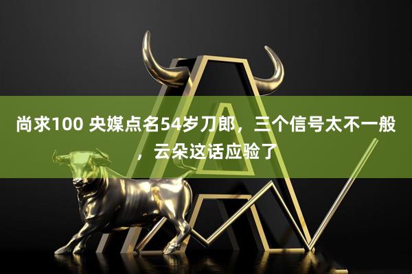 尚求100 央媒点名54岁刀郎，三个信号太不一般，云朵这话应验了