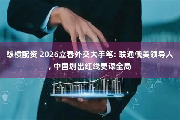 纵横配资 2026立春外交大手笔: 联通俄美领导人, 中国划出红线更谋全局