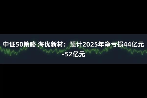 中证50策略 海优新材：预计2025年净亏损44亿元-52亿元