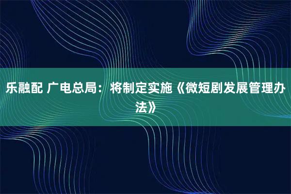 乐融配 广电总局：将制定实施《微短剧发展管理办法》
