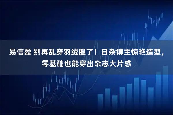 易信盈 别再乱穿羽绒服了!日杂博主惊艳造型,零基础也能穿出杂志大片感