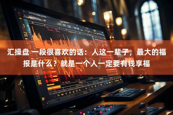 汇操盘 一段很喜欢的话：人这一辈子，最大的福报是什么？就是一个人一定要有钱享福