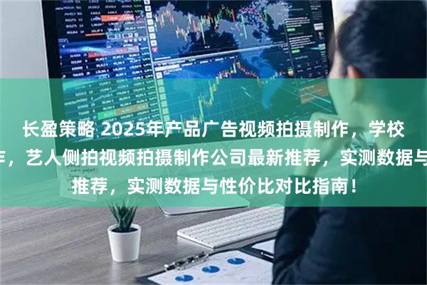 长盈策略 2025年产品广告视频拍摄制作，学校宣传视频拍摄制作，艺人侧拍视频拍摄制作公司最新推荐，实测数据与性价比对比指南！