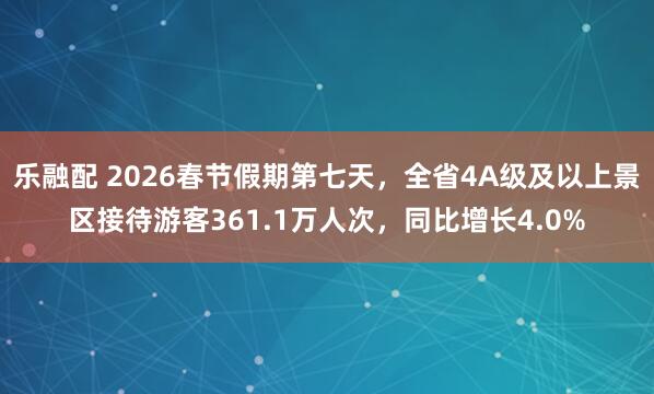 乐融配 2026春节假期第七天，全省4A级及以上景区接待游客361.1万人次，同比增长4.0%