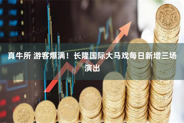 真牛所 游客爆满！长隆国际大马戏每日新增三场演出