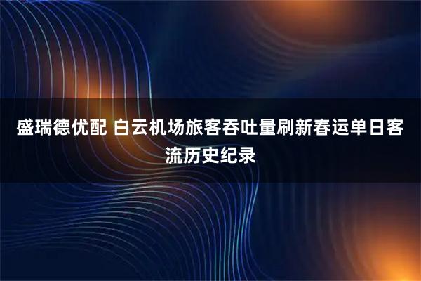 盛瑞德优配 白云机场旅客吞吐量刷新春运单日客流历史纪录