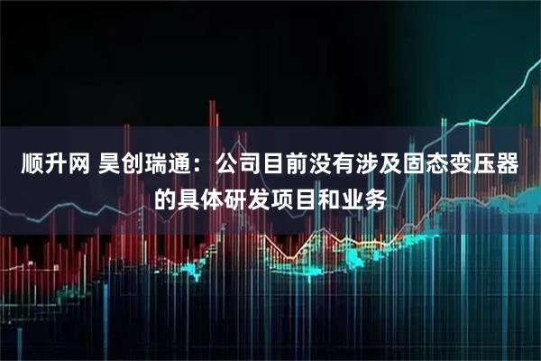 顺升网 昊创瑞通：公司目前没有涉及固态变压器的具体研发项目和业务
