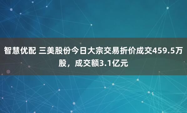 智慧优配 三美股份今日大宗交易折价成交459.5万股，成交额3.1亿元