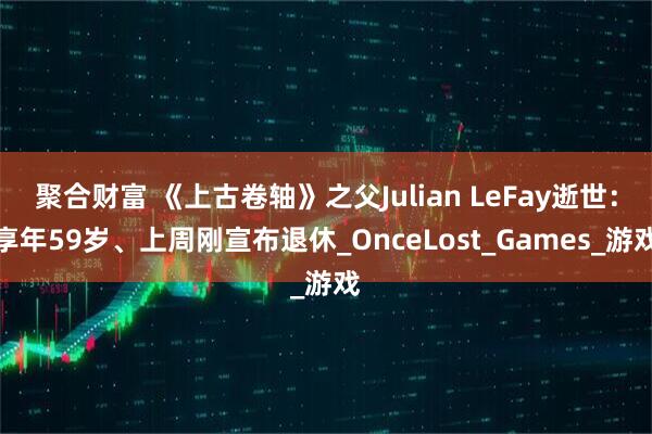 聚合财富 《上古卷轴》之父Julian LeFay逝世：享年59岁、上周刚宣布退休_OnceLost_Games_游戏