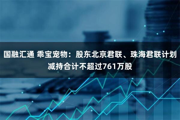 国融汇通 乖宝宠物：股东北京君联、珠海君联计划减持合计不超过761万股