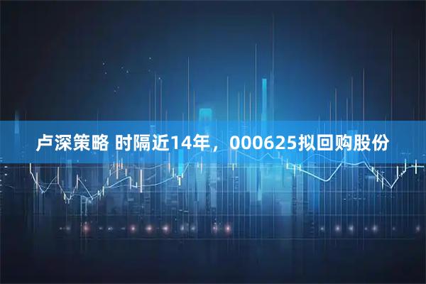 卢深策略 时隔近14年，000625拟回购股份
