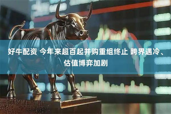 好牛配资 今年来超百起并购重组终止 跨界遇冷、估值博弈加剧