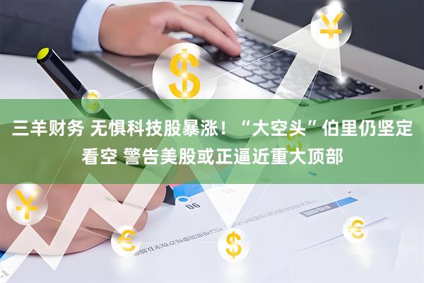 三羊财务 无惧科技股暴涨！“大空头”伯里仍坚定看空 警告美股或正逼近重大顶部